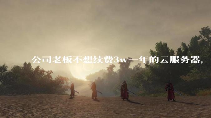 公司老板不想续费3w一年的云服务器，合理吗？